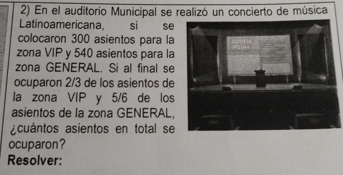 En el auditorio Municipal se realizó un concierto de música 
Latinoamericana, si €£ se 
colocaron 300 asientos para la 
zona VIP y 540 asientos para la 
zona GENERAL. Si al final se 
ocuparon 2/3 de los asientos de 
la zona VIP y 5/6 de los 
asientos de la zona GENERAL, 
acuántos asientos en total se 
ocuparon? 
Resolver: