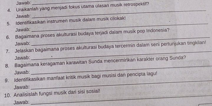 Jawab:_ 
4. Uraikanlah yang menjadi fokus utama ulasan musik retrospektif? 
Jawab: 
_ 
5. Identifikasikan instrumen musik dalam musik cilokak! 
Jawab: 
_ 
6. Bagaimana proses akulturasi budaya terjadi dalam musik pop Indonesia? 
Jawab: 
_ 
_ 
7. Jelaskan bagaimana proses akulturasi budaya tercermin dalam seni pertunjukan tingkilan! 
Jawab: 
8. Bagaimana keragaman karawitan Sunda mencermirikan karakter orang Sunda? 
Jawab: 
_ 
9. Identifikasikan manfaat kritik musik bagi musisi dan pencipta lagu! 
Jawab: 
_ 
_ 
10. Analisislah fungsi musik dari sisi sosial! 
Jawab: