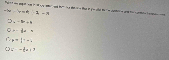 Write an equation in slope-intercept form for the line that is parallel to the given line and that contains the given poirs,
-5x+3y=6;(-3,-8)
y=5x+8
y= 5/3 x-8
y= 5/3 x-3
y=- 3/5 x+2