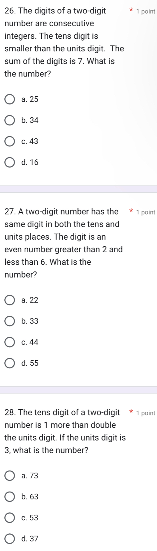 The digits of a two-digit 1 point
number are consecutive
integers. The tens digit is
smaller than the units digit. The
sum of the digits is 7. What is
the number?
a. 25
b. 34
c. 43
d. 16
27. A two-digit number has the 1 point
same digit in both the tens and
units places. The digit is an
even number greater than 2 and
less than 6. What is the
number?
a. 22
b. 33
c. 44
d. 55
28. The tens digit of a two-digit 1 point
number is 1 more than double
the units digit. If the units digit is
3, what is the number?
a. 73
b. 63
c. 53
d. 37