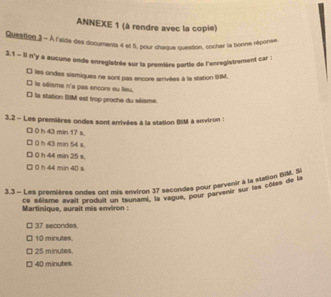 ANNEXE 1 (à rendre avec la copie)
Question 1 - À l'aide des documents 4 et 5, pour chaque question, cocher la bonne réponse
3.1 - Ii n'y a aucune onde enregistrée sur la première partie de l'enregistrement car :
₹ les ondes sismiques ne sont pas encore arrivées à la station BIM,
le séisme n'a pas encore eu lieu.
* la station BIM est trop proche du séisme.
3.2 - Les premières ondes sont arrivées à la station BIM à environ :
□ 0 h 43 min 17 s,
0 h 43 min 54 s,
0 h 44 min 25 s,
0 h 44 min 40 s
3,3 - Les premières ondes ont mis environ 37 secondes pour parvenir à la station BIM. Si
ce séisme avait produit un tsunami, la vague, pour parvenir sur les côtes de la
Martinique, aurait mis environ :
37 secondes
10 minutes,
25 minutes,
40 minutes.