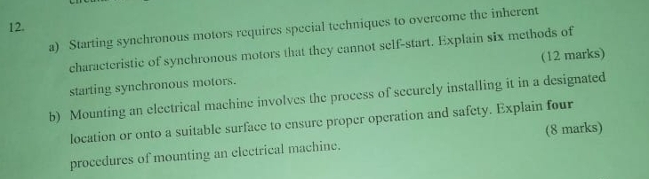 Starting synchronous motors requires special techniques to overcome the inherent 
characteristic of synchronous motors that they cannot self-start. Explain six methods of 
starting synchronous motors. (12 marks) 
b) Mounting an electrical machine involves the process of securely installing it in a designated 
location or onto a suitable surface to ensure proper operation and safety. Explain four 
procedures of mounting an electrical machine. (8 marks)