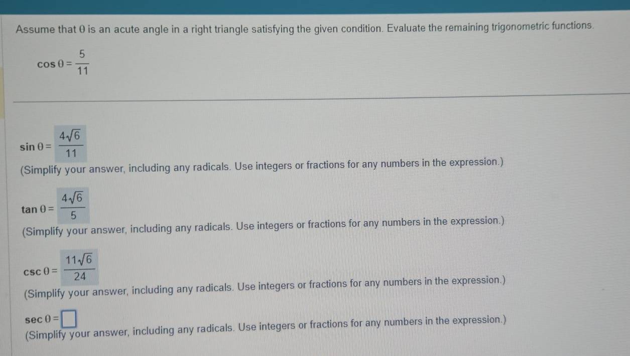 Assume that θ is an acute angle in a right triangle satisfying the given condition. Evaluate the remaining trigonometric functions.
cos θ = 5/11 
sin θ = 4sqrt(6)/11 
(Simplify your answer, including any radicals. Use integers or fractions for any numbers in the expression.)
tan θ = 4sqrt(6)/5 
(Simplify your answer, including any radicals. Use integers or fractions for any numbers in the expression.)
csc θ = 11sqrt(6)/24 
(Simplify your answer, including any radicals. Use integers or fractions for any numbers in the expression.)
sec θ =□
(Simplify your answer, including any radicals. Use integers or fractions for any numbers in the expression.)