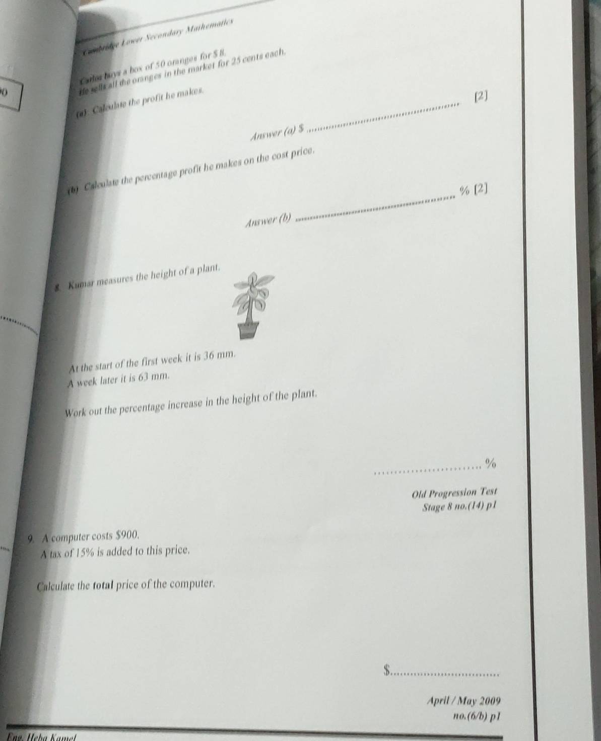 Combridge Lower Secondary Mathematics 
arles buys a box of 50 oranges for $B
He sells all the oranges in the market for 25 cents each. 
(1). Calculate the profit he makes._ 
[2] 
Answer (a) $
Calculate the percentage profit he makes on the cost price. 
_ % [2] 
Answer (b) 
8. Kumar measures the height of a plant. 
At the start of the first week it is 36 mm. 
A week later it is 63 mm. 
Work out the percentage increase in the height of the plant. 
_ %
Old Progression Test 
Stage 8 no.(14) p1
9. A computer costs $900. 
A tax of 15% is added to this price. 
Calculate the total price of the computer.
$._ 
April / May 2009 
no.(6/b) p1