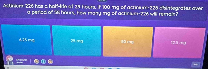 Actinium-226 has a half-life of 29 hours. If 100 mg of actinium- 226 disintegrates over
a period of 58 hours, how many mg of actinium- 226 will remain?
6.25 mg 25 mg 50 mg 12.5 mg
Asriel Amaranth
Skip