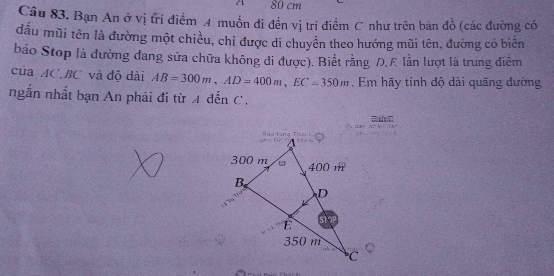 80 cm
Câu 83. Bạn An ở vị trí điểm A muốn đi đến vị trí điểm C như trên bản đồ (các đường có 
dấu mũi tên là đường một chiều, chỉ được di chuyển theo hướng mũi tên, đường có biển 
báo Stop là đường đang sửa chữa không đi được). Biết rằng D.E lần lượt là trung điểm 
của AC. BC và độ dài AB=300m, AD=400m, EC=350m. Em hãy tính độ dài quãng đường 
ngắn nhất bạn An phải đi từ A đến C.