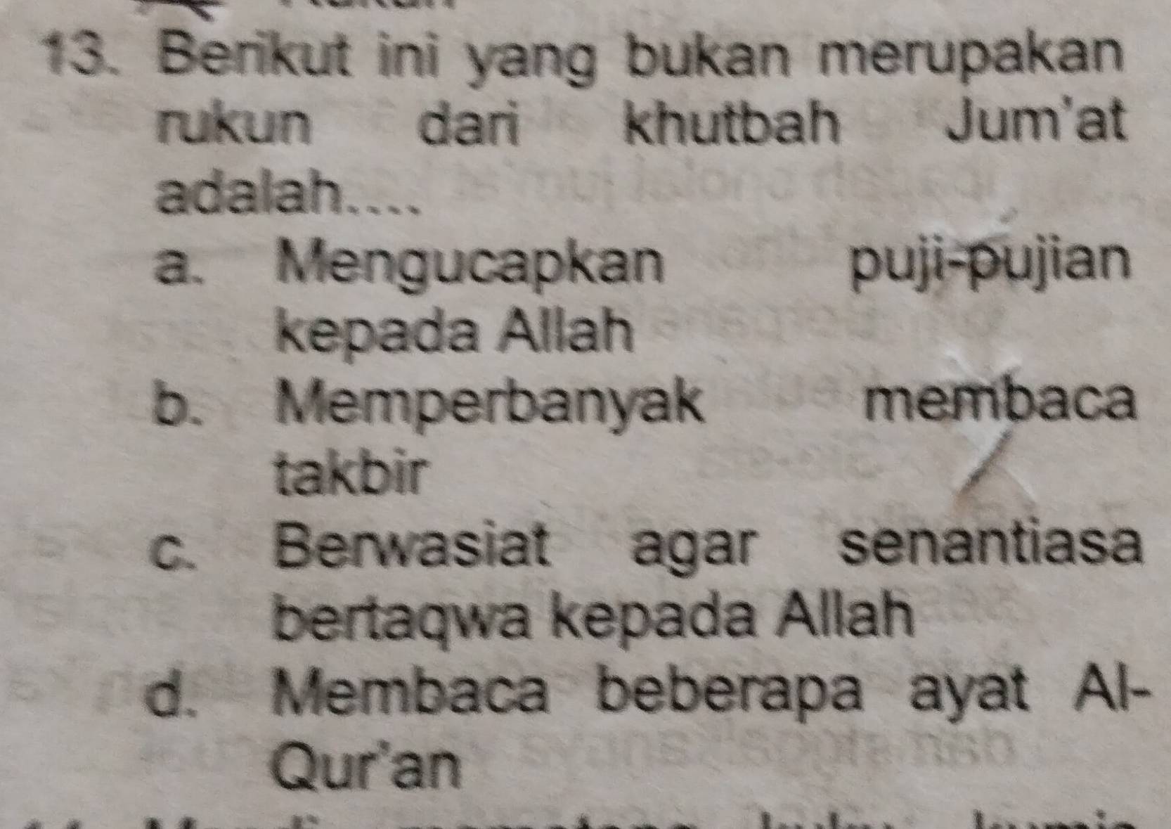 Berikut ini yang bukan merupakan
rukun dari khutbah Jum'at
adalah....
a. Mengucapkan puji-pujian
kepada Allah
b. Memperbanyak membaca
takbir
c. Berwasiat agar senantiasa
bertaqwa kepada Allah
d. Membaca beberapa ayat Al-
Qur'an