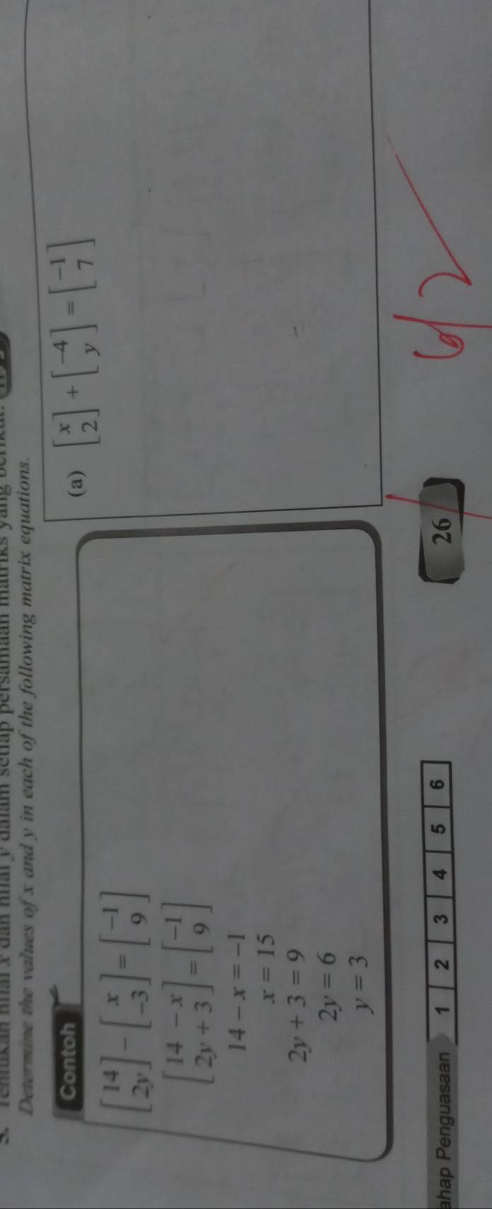' ' Tenukan hal x dan nhar y dalam setap persamaan matriks 
Determine the values of x and y in each of the following matrix equations. 
Contoh 
(a) beginbmatrix x 2endbmatrix +beginbmatrix -4 yendbmatrix =beginbmatrix -1 7endbmatrix
beginbmatrix 14 2yendbmatrix -beginbmatrix x -3endbmatrix =beginbmatrix -1 9endbmatrix
beginbmatrix 14-x 2y+3endbmatrix =beginbmatrix -1 9endbmatrix
14-x=-1
x=15
2y+3=9
2y=6
y=3
ahap Penguasaan 1 2 3 4 5 6 26
