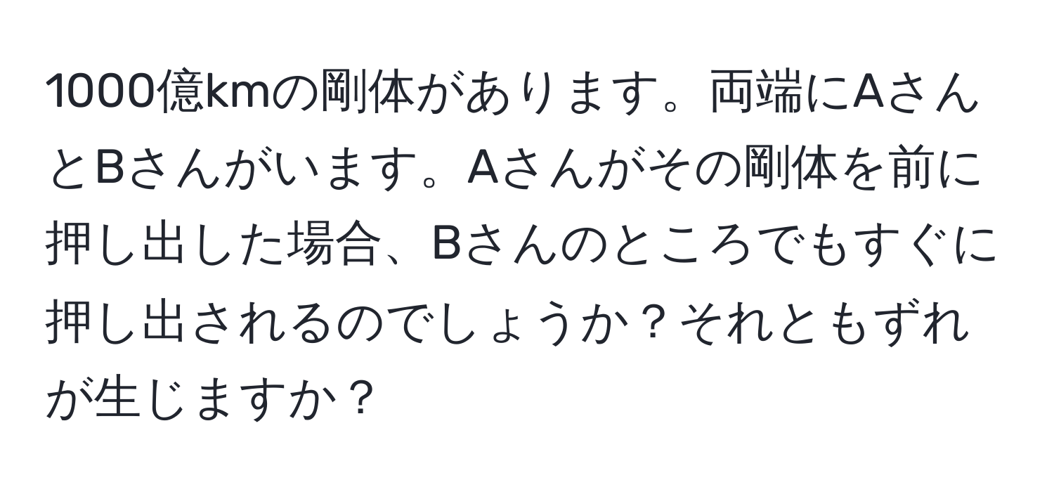 1000億kmの剛体があります。両端にAさんとBさんがいます。Aさんがその剛体を前に押し出した場合、Bさんのところでもすぐに押し出されるのでしょうか？それともずれが生じますか？