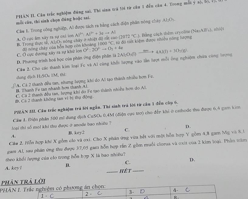 PHÀN II. Câu trắc nghiệm đúng sai. Thí sinn trã lời từ câu 1 đến câu 4. Trong mỗi ý a), bý, cị, l
mỗi câu, thí sinh chọn đúng hoặc sai.
Câu 1. Trong công nghiệp, Al được tách ra bằng cách điện phân nóng chảy Al_2O_3.
A. Ở cực âm xảy ra sự oxi ion Al^(3+):Al^(3+)+3eto Al (2072°C.). Bằng cách thêm cryolite (Na₃AlF₆), nhiệt
B. Trong thực tế, Al_2O_3 nóng chảy ở nhiệt độ rất cao
độ nóng chảy của hỗn hợp còn khoảng 1000°C , từ đó tiết kiệm được nhiều năng lượng
C. Ở cực dương xây ra sự khử ion O^(2-):2O^(2-)to O_2+4e
D. Phương trình hoá học của phản ứng điện phân là 2Al_2O_3(l)xrightarrow dpov4Al(l)+3O_2(g).
Câu 2. Cho các thanh kim loại Fc và Al cùng khối lượng vào lần lượt mỗi ống nghiệm chứa cùng lượng
dung dịch H₂SO₄ 1 A 4, thì:
A. Cả 2 thanh đều tan, nhưng lượng khí do Al tạo thành nhiều hơn Fe.
B. Thanh Fe tan nhanh hơn thanh Al.
C. Cá 2 thanh đều tan, lượng khí do Fe tạo thành nhiều hơn do Al.
D. Cả 2 thanh không tan vì bị thụ động.
PHÀN III. Câu trắc nghiệm trã lời ngắn. Thí sinh trả lời từ câu 1 đến câu 6.
Câu 1. Điện phân 500 ml dung dịch CuSO₄ 0,4M (điện cực trợ) cho đến khi ở cathode thu được 6,4 gam kim
loại thì số mol khí thu được ở anode bao nhiêu ?
A. B. key2 C. D.
Câu 2. Hỗn hợp khí X gồm clo và oxi. Cho X phản ứng vừa hết với một hỗn hợp Y gồm 4,8 gam Mg và 8, l
gam Al, sau phản ứng thu được 37,05 gam hỗn hợp rắn Z gồm muối clorua và oxit của 2 kim loại. Phần trăm
theo khối lượng của clo trong hỗn hợp X là bao nhiêu?
D.
A. key l
B.
C.
_Hết_
phản trả lời
PHÀN I. Trắc nghiệm có phương án chọn:
1 - 2 - C 3- D 4- C