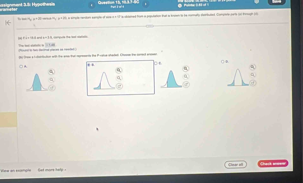 ssignment 3.5: Hypothesis Question 13, 10.3.7-SC Points: 0.83 of 1 Save
rameter Part 2 of 4
To test H_0:mu =20 versus H_1:mu <20</tex> , a simple random sample of size n=17 is obtained from a population that is known to be normally distributed. Complete parts (a) through (d)
(a) overline x=18.6 and s=3.9 , compute the test statistic.
The tast statistic is -1.48
(Round to two decimal places as needed.)
(b) Draw a t-distribution with the area that represents the P -value shaded. Choose the correct answer.
A. ○ c. D.
◎ B.

View an example Get more help - Clear all Check answer