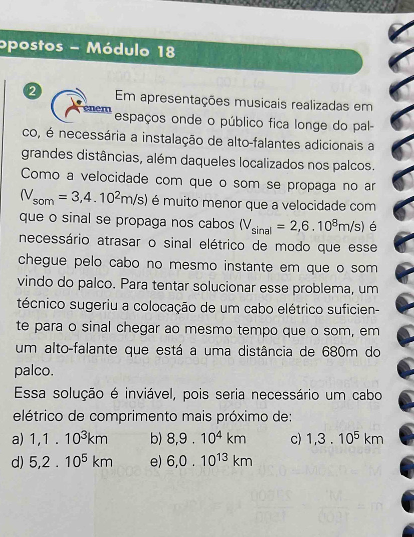 opostos - Módulo 18
2
Em apresentações musicais realizadas em
enem
espaços onde o público fica longe do pal-
co, é necessária a instalação de alto-falantes adicionais a
grandes distâncias, além daqueles localizados nos palcos.
Como a velocidade com que o som se propaga no ar
(V_som=3,4.10^2m/s) é muito menor que a velocidade com
que o sinal se propaga nos cabos (V_sin al=2,6.10^8m/s) é
necessário atrasar o sinal elétrico de modo que esse
chegue pelo cabo no mesmo instante em que o som
vindo do palco. Para tentar solucionar esse problema, um
técnico sugeriu a colocação de um cabo elétrico suficien-
te para o sinal chegar ao mesmo tempo que o som, em
um alto-falante que está a uma distância de 680m do
palco.
Essa solução é inviável, pois seria necessário um cabo
elétrico de comprimento mais próximo de:
a) 1,1.10^3km b) 8,9.10^4km c) 1,3.10^5km
d) 5,2.10^5km e) 6, 0.10^(13)km