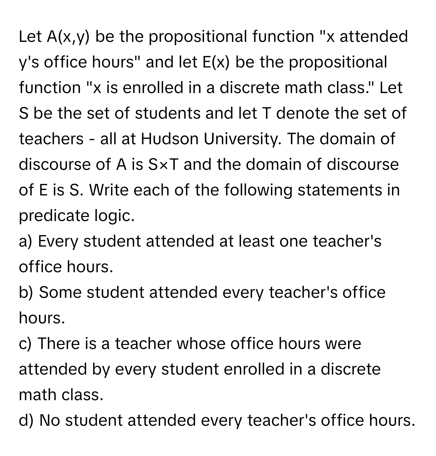 Let A(x,y) be the propositional function "x attended y's office hours" and let E(x) be the propositional function "x is enrolled in a discrete math class." Let S be the set of students and let T denote the set of teachers - all at Hudson University. The domain of discourse of A is S×T and the domain of discourse of E is S. Write each of the following statements in predicate logic.

a) Every student attended at least one teacher's office hours.

b) Some student attended every teacher's office hours.

c) There is a teacher whose office hours were attended by every student enrolled in a discrete math class.

d) No student attended every teacher's office hours.