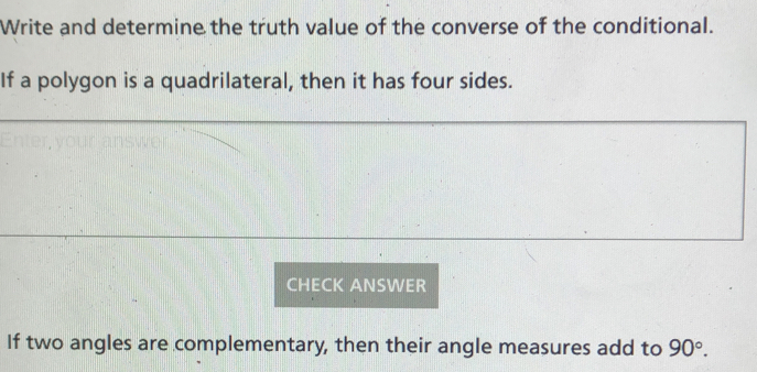 Write and determine the truth value of the converse of the conditional. 
If a polygon is a quadrilateral, then it has four sides. 
CHECK ANSWER 
If two angles are complementary, then their angle measures add to 90°.