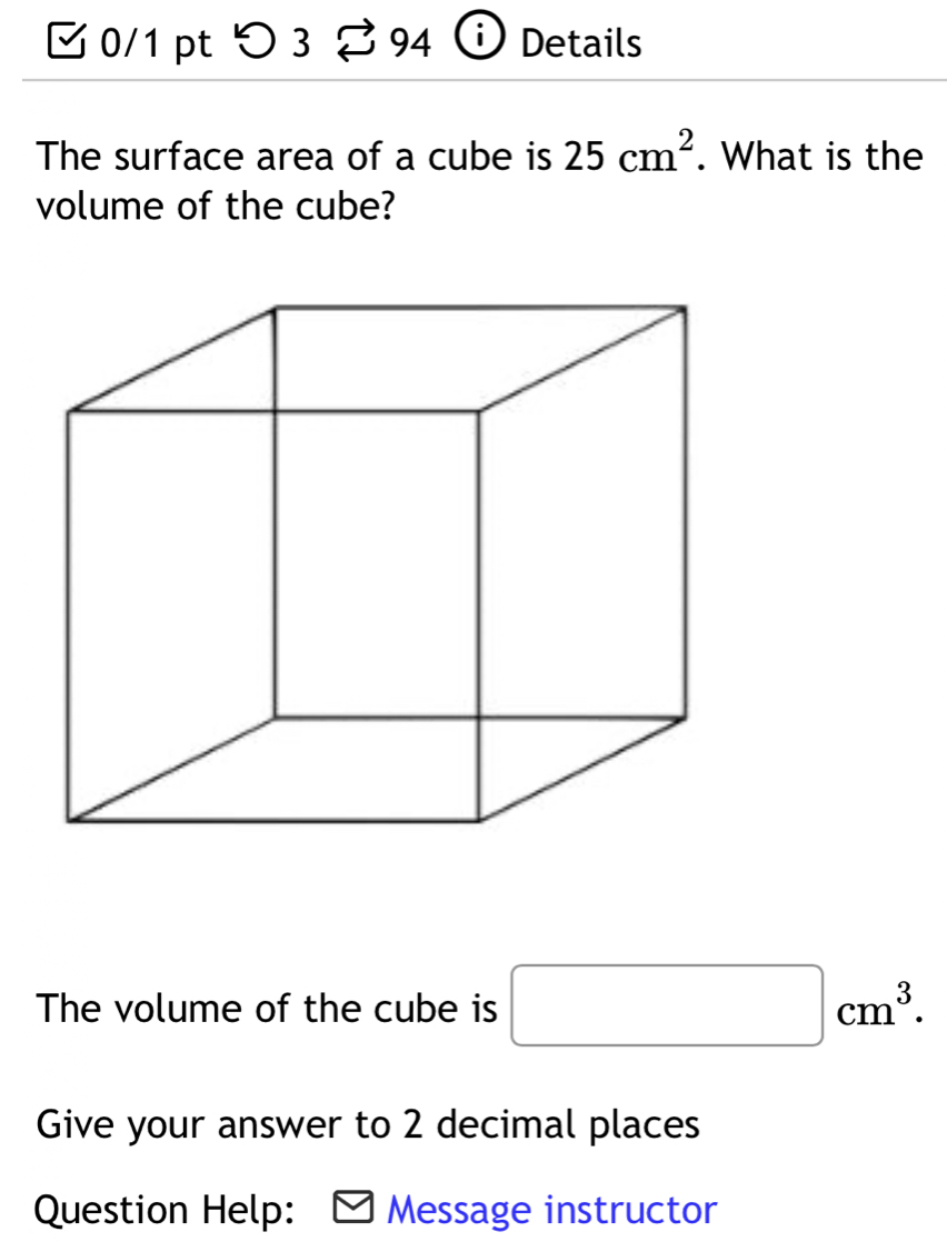 つ 3 94 Details 
The surface area of a cube is 25cm^2. What is the 
volume of the cube? 
The volume of the cube is □ cm^3. 
Give your answer to 2 decimal places 
Question Help: Message instructor