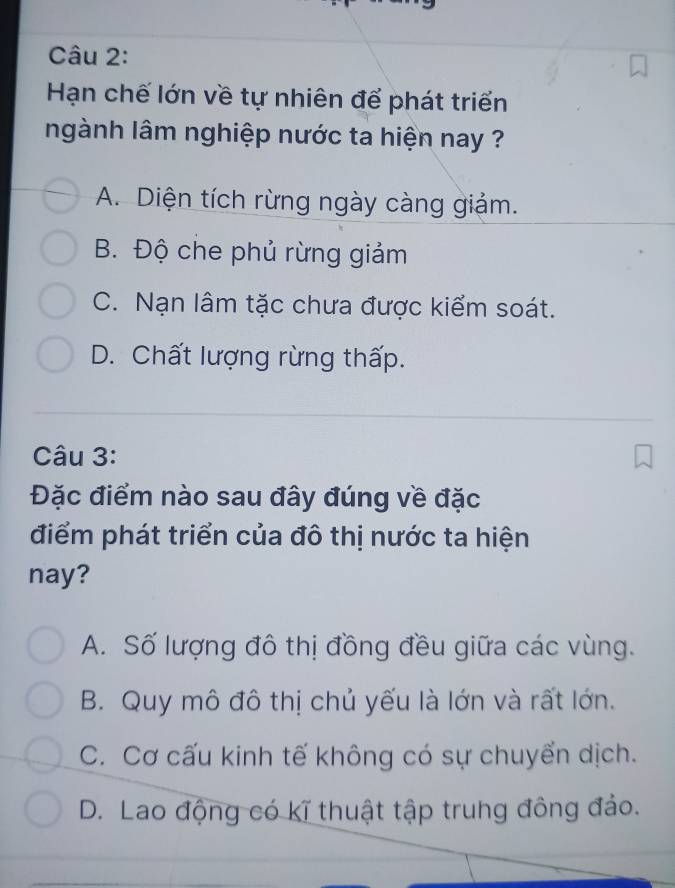 Hạn chế lớn về tự nhiên để phát triển
ngành lâm nghiệp nước ta hiện nay ?
A. Diện tích rừng ngày càng giảm.
B. Độ che phủ rừng giảm
C. Nạn lâm tặc chưa được kiểm soát.
D. Chất lượng rừng thấp.
Câu 3:
Đặc điểm nào sau đây đúng về đặc
điểm phát triển của đô thị nước ta hiện
nay?
A. Số lượng đô thị đồng đều giữa các vùng.
B. Quy mô đô thị chủ yếu là lớn và rất lớn.
C. Cơ cấu kinh tế không có sự chuyển dịch.
D. Lao động có kĩ thuật tập trung đông đảo.