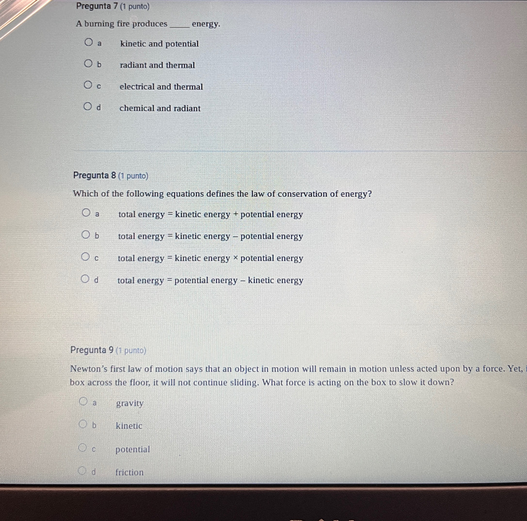 Pregunta 7 (1 punto)
A burning fire produces_ energy.
a kinetic and potential
b radiant and thermal
C electrical and thermal
d chemical and radiant
Pregunta 8 (1 punto)
Which of the following equations defines the law of conservation of energy?
a total energy = kinetic energy + potential energy
bì total energy = kinetic energy - potential energy
C total energy = kinetic energy × potential energy
d total energy = potential energy - kinetic energy
Pregunta 9 (1 punto)
Newton’s first law of motion says that an object in motion will remain in motion unless acted upon by a force. Yet,
box across the floor, it will not continue sliding. What force is acting on the box to slow it down?
a gravity
b kinetic
c potential
d friction