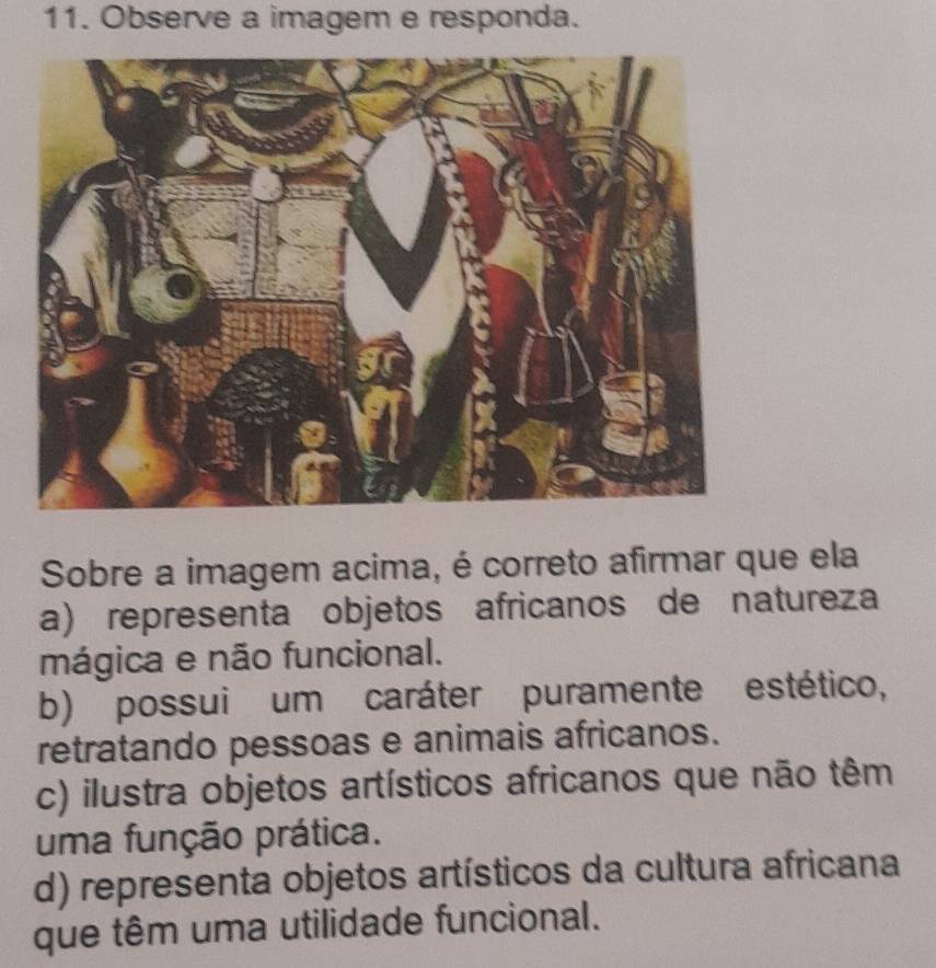 Observe a imagem e responda.
Sobre a imagem acima, é correto afirmar que ela
a) representa objetos africanos de natureza
mágica e não funcional.
b) possui um caráter puramente estético,
retratando pessoas e animais africanos.
c) ilustra objetos artísticos africanos que não têm
uma função prática.
d) representa objetos artísticos da cultura africana
que têm uma utilidade funcional.