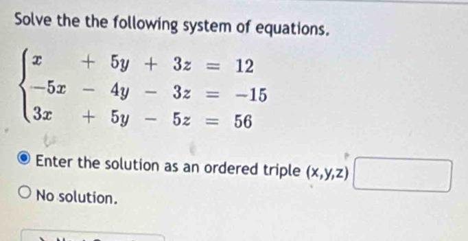 Solve the the following system of equations.
beginarrayl x+5y+3z=12 -5x-4y-3z=-15 3x+5y-5z=56endarray.
Enter the solution as an ordered triple (x,y,z)□
No solution.