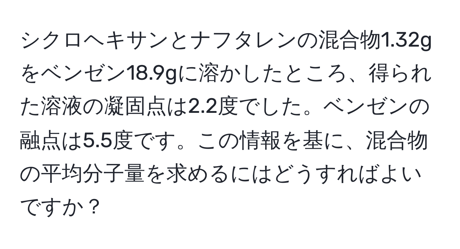 シクロヘキサンとナフタレンの混合物1.32gをベンゼン18.9gに溶かしたところ、得られた溶液の凝固点は2.2度でした。ベンゼンの融点は5.5度です。この情報を基に、混合物の平均分子量を求めるにはどうすればよいですか？