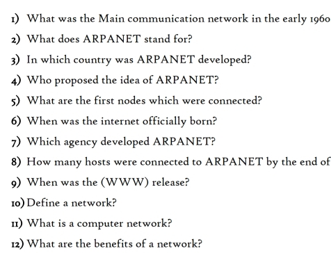 What was the Main communication network in the early 1960 
2) What does ARPANET stand for? 
3) In which country was ARPANET developed? 
4) Who proposed the idea of ARPANET? 
5) What are the first nodes which were connected? 
6) When was the internet officially born? 
7) Which agency developed ARPANET? 
8) How many hosts were connected to ARPANET by the end of 
9) When was the (WWW) release? 
10) Define a network? 
11) What is a computer network? 
12) What are the benefits of a network?