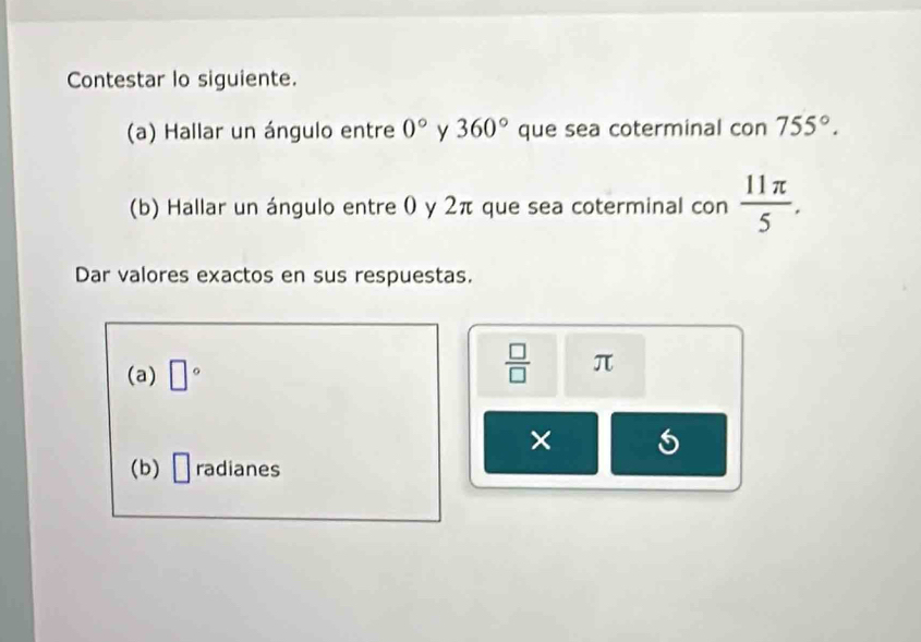 Contestar lo siguiente. 
(a) Hallar un ángulo entre 0° y 360° que sea coterminal con755°. 
(b) Hallar un ángulo entre 0 y 2π que sea coterminal con  11π /5 . 
Dar valores exactos en sus respuestas. 
(a) □°
 □ /□   π
× 
(b) □ radianes