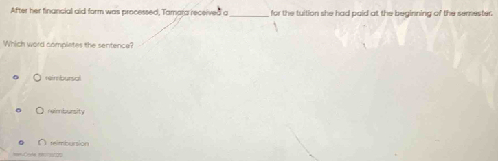 After her financial aid form was processed, Tamara received a _for the tuition she had paid at the beginning of the semester.
Which word completes the sentence?
reimbursal
reimbursity
∩ reimbursion
a Code 180735020