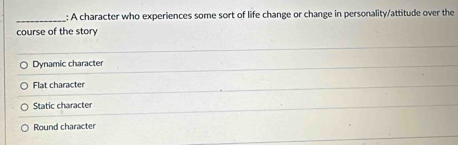 A character who experiences some sort of life change or change in personality/attitude over the
course of the story
Dynamic character
Flat character
Static character
Round character