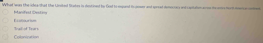 What was the idea that the United States is destined by God to expand its power and spread democracy and capitalism across the entire North American continent.
Manifest Destiny
Ecotourism
Trail of Tears
Colonization