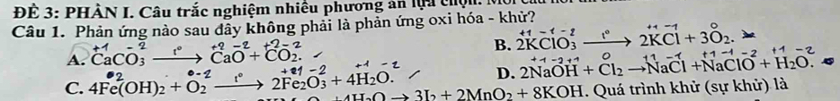 ĐE 3: PHẢN I. Câu trắc nghiệm nhiều phương an lựu c n 
Câu 1. Phản ứng nào sau đầy không phải là phản ứng oxi hóa - khử?
A. ^+1Ca^(-2)_3to^(+2)CaO^(2+)+^2-2O_2^((2-)
B. 2KClO_3^2to 2KCl+3O_2).
D. 2NaOH+Cl_2to NaCl+NaClO^(-2)+H_2O. +1=2+1
C. 4Fe^2(OH)_2+O_2^((-2)to 2Fe_2)O_3+4H_2O. 4H_2Oto 3I_2+2MnO_2+8KOH. Quá trình khử (sự khử) là