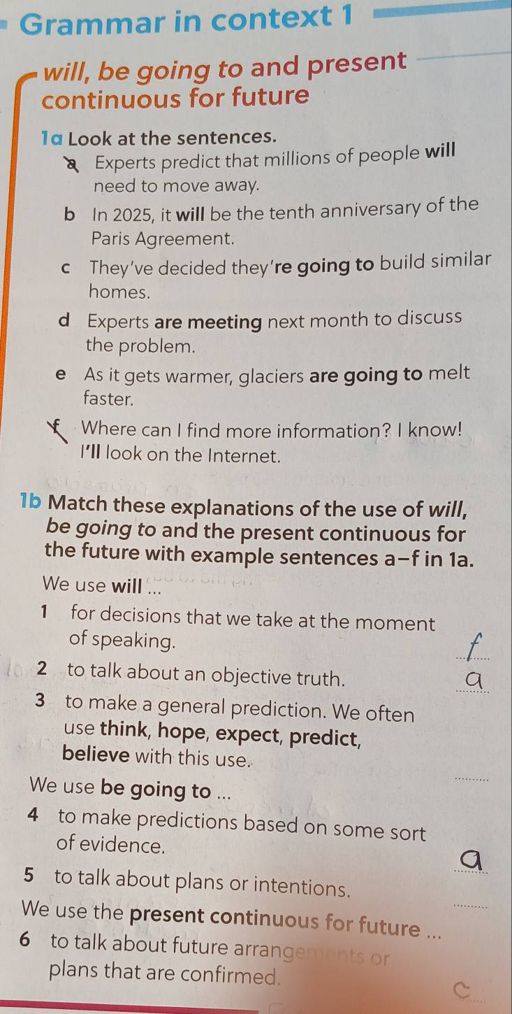 Grammar in context 1 
will, be going to and present 
_ 
continuous for future 
1α Look at the sentences. 
Experts predict that millions of people will 
need to move away. 
b In 2025, it will be the tenth anniversary of the 
Paris Agreement. 
c They’ve decided they’re going to build similar 
homes. 
d Experts are meeting next month to discuss 
the problem. 
e As it gets warmer, glaciers are going to melt 
faster. 
Where can I find more information? I know! 
I'l look on the Internet. 
1b Match these explanations of the use of will, 
be going to and the present continuous for 
the future with example sentences a-f in 1a. 
We use will ... 
1 for decisions that we take at the moment 
_ 
of speaking. 
_ 
2 to talk about an objective truth. 
3 to make a general prediction. We often 
use think, hope, expect, predict, 
believe with this use. 
_ 
We use be going to ... 
4 to make predictions based on some sort 
of evidence. 
_ 
5 to talk about plans or intentions. 
We use the present continuous for future ..._ 
6 to talk about future arrangements or 
plans that are confirmed. 
_