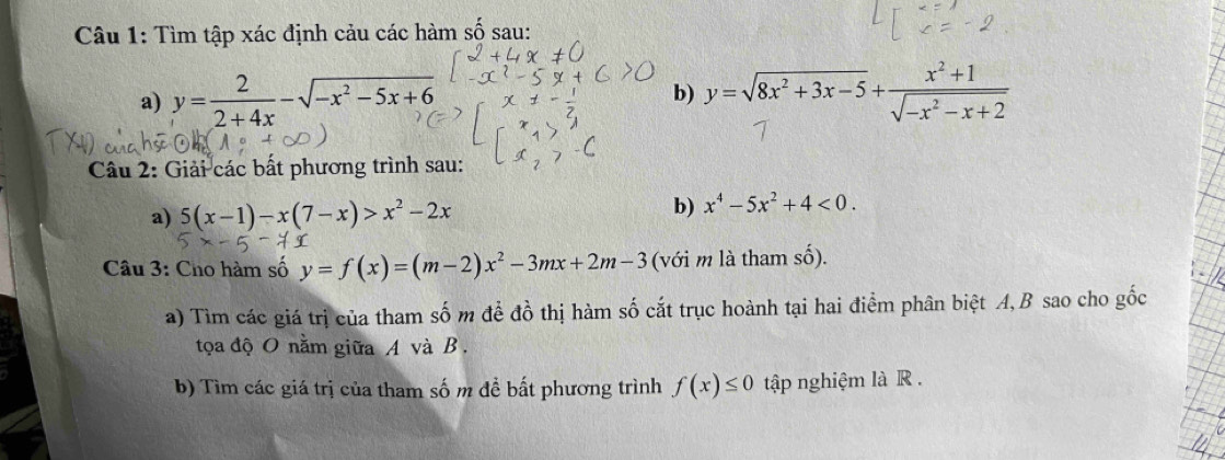 Tìm tập xác định cảu các hàm số sau: 
a) y= 2/2+4x -sqrt(-x^2-5x+6) y=sqrt(8x^2+3x-5)+ (x^2+1)/sqrt(-x^2-x+2) 
b) 
Câu 2: Giải các bất phương trình sau: 
a) 5(x-1)-x(7-x)>x^2-2x b) x^4-5x^2+4<0</tex>. 
Câu 3: Cho hàm số y=f(x)=(m-2)x^2-3mx+2m-3 (với m là tham số). 
a) Tìm các giá trị của tham số m để đồ thị hàm số cắt trục hoành tại hai điểm phân biệt A, B sao cho gốc 
tọa độ O nằm giữa A và B , 
b) Tìm các giá trị của tham số m để bất phương trình f(x)≤ 0 tập nghiệm là R .