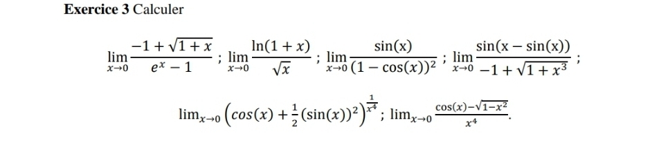 Calculer
limlimits _xto 0 (-1+sqrt(1+x))/e^x-1 ; limlimits _xto 0 (ln (1+x))/sqrt(x) ; limlimits _xto 0frac sin (x)(1-cos (x))^2; limlimits _xto 0 (sin (x-sin (x)))/-1+sqrt(1+x^3) ;
lim_xto 0(cos (x)+ 1/2 (sin (x))^2)^ 1/x^4 ; lim_xto 0 (cos (x)-sqrt(1-x^2))/x^4 .