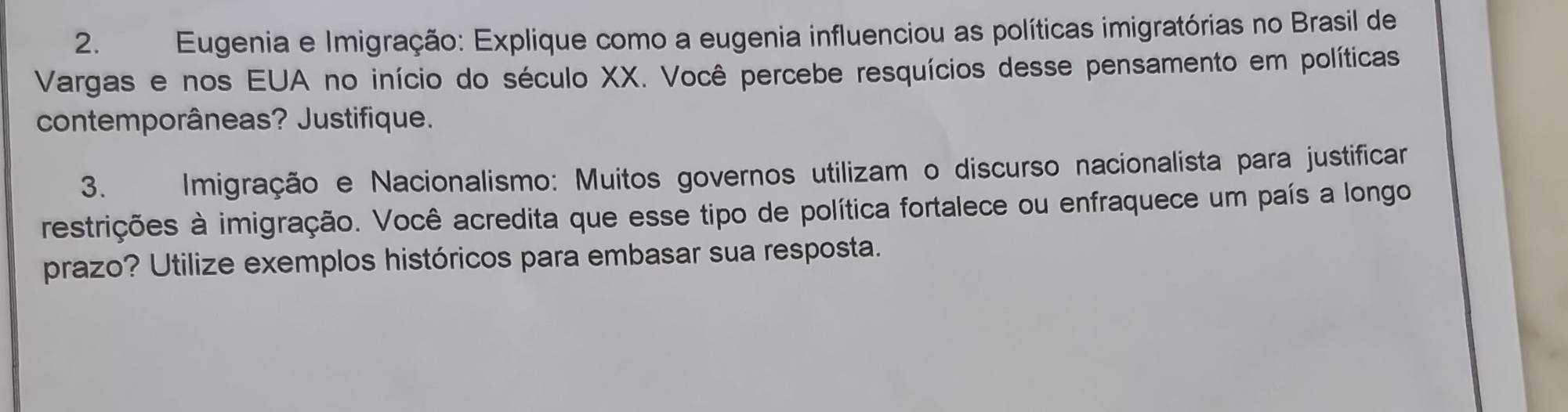 Eugenia e Imigração: Explique como a eugenia influenciou as políticas imigratórias no Brasil de 
Vargas e nos EUA no início do século XX. Você percebe resquícios desse pensamento em políticas 
contemporâneas? Justifique. 
3. A Imigração e Nacionalismo: Muitos governos utilizam o discurso nacionalista para justificar 
restrições à imigração. Você acredita que esse tipo de política fortalece ou enfraquece um país a longo 
prazo? Utilize exemplos históricos para embasar sua resposta.