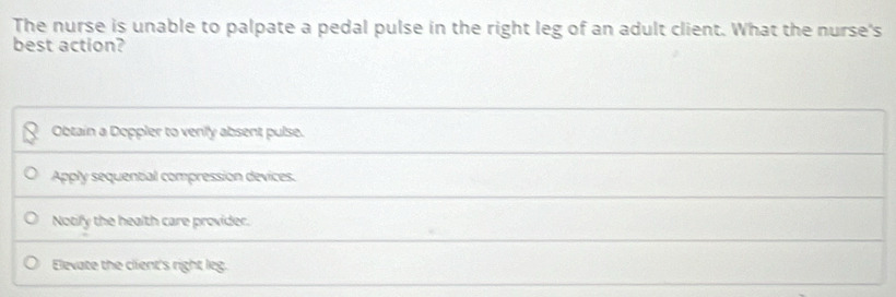 The nurse is unable to palpate a pedal pulse in the right leg of an adult client. What the nurse's
best action?
Obtain a Doppler to venly absent pulse.
Apply sequential compression devices.
Notify the health care provider.
Elevate the client's right leg.