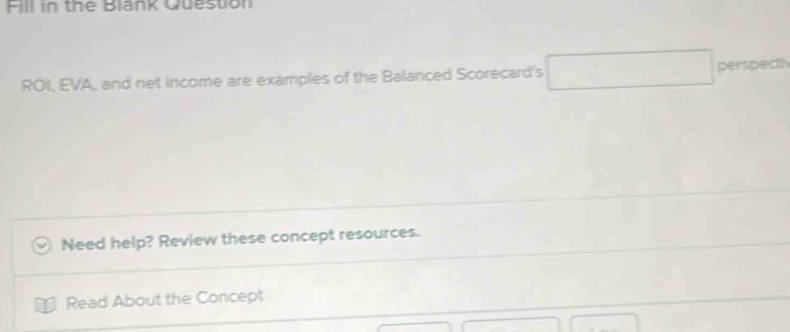 Fill in the Blank Question 
ROI, EVA, and net income are examples of the Balanced Scorecard's 
perspect 
Need help? Review these concept resources. 
Read About the Concept