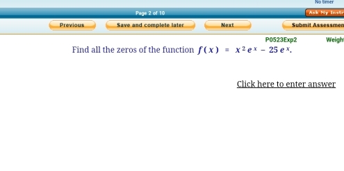 No timer 
Page 2 of 10 Ask My Instr 
Previous Save and complete later Next Submit Assessmer 
P0523Exp2 Weigh 
Find all the zeros of the function f(x)=x^2e^x-25e^x. 
Click here to enter answer