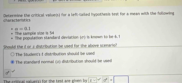 Determine the critical value(s) for a left-tailed hypothesis test for a mean with the following
characteristics
alpha =0.1
The sample size is 54
The population standard deviation (σ) is known to be 6.1
Should the t or zdistribution be used for the above scenario?
The Student's t distribution should be used
The standard normal (z) distribution should be used
The critical value(s) for the test are given by z V surd 0^4=□ 