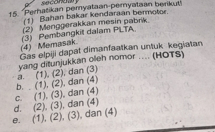 secondary
15. Perhatikan pernyataan-pernyataan berikut!
(1) Bahan bakar kendaraan bermotor.
(2) Menggerakkan mesin pabrik.
(3) Pembangkit dalam PLTA.
(4) Memasak.
Gas elpiji dapat dimanfaatkan untuk kegiatan
yang ditunjukkan oleh nomor .... (HOTS)
a. (1), (2), dan (3)
b. . (1), (2), dan (4)
c. (1), (3), dan (4)
d. (2), (3), dan (4)
e. (1), (2), (3), dan (4)