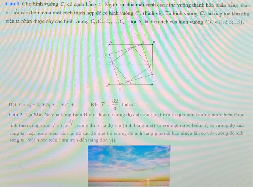 Cho hình vuông C_1 có cạnh bằng a . Người ta chia mỗi cạnh của hình vuông thành bốn phần bằng nhau 
và nổi các điểm chia một cách thích hợp đề có hình vuông C_2 (hinh voverline e). Từ hình vuông C_2 lại tiếp tục làm như 
trên ta nhận được dãy các hình vuông C_1, C_2, C_3,..., C_n Gọi Sộ là diện tích của hình vuông C_1(t∈  1;2;3;... ). 
Đật T=S_1+S_2+S_3+...+S_n+... Khi T= 32/3  , tinh a? 
Câu 2. Tại Mũi Né của vùng biển Bình Thuận, cường độ ánh sáng mật trời đi qua môi trường nước biên được 
tính theo công thức I=I_0.e^(frac -3x)13 , trong đó x là độ sâu (tỉnh bằng mét) so với mặt nước biển, I_0 là cường độ ảnh 
sáng tại mặt nước biên. Hỏi tại độ sâu 26 mét thì cường độ ảnh sáng giám đi bao nhiêu lần so với cường độ ảnh 
sáng tại mặt nước biển (làm tròn đến háng đơn vị).