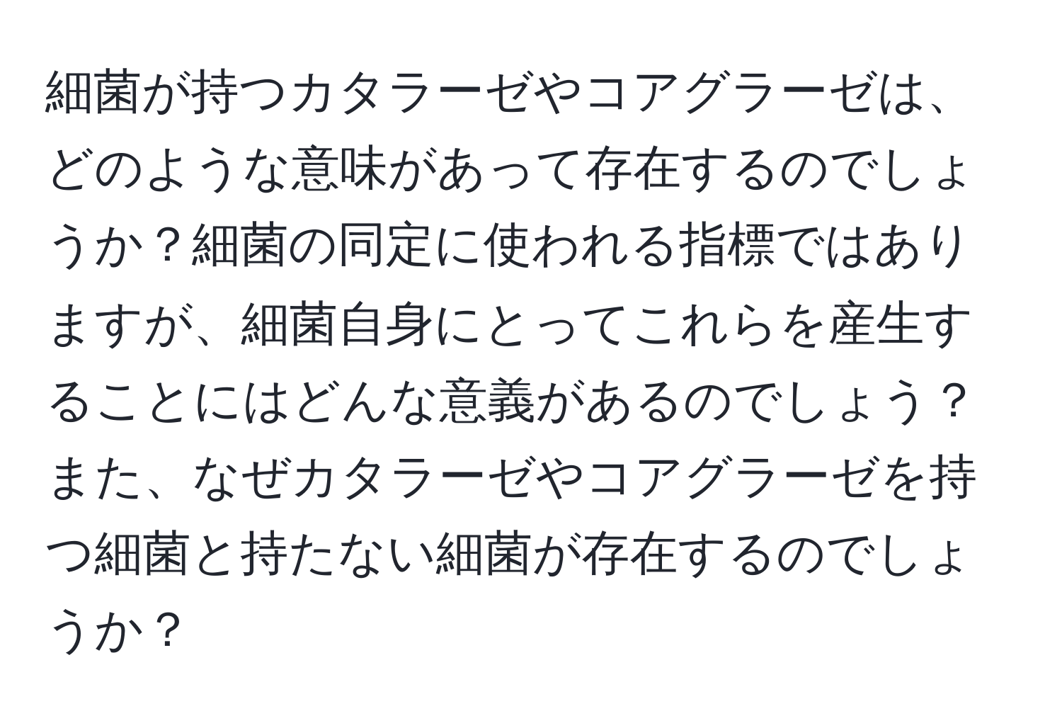 細菌が持つカタラーゼやコアグラーゼは、どのような意味があって存在するのでしょうか？細菌の同定に使われる指標ではありますが、細菌自身にとってこれらを産生することにはどんな意義があるのでしょう？また、なぜカタラーゼやコアグラーゼを持つ細菌と持たない細菌が存在するのでしょうか？