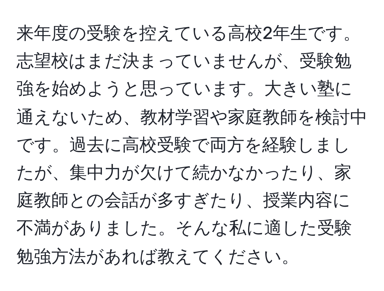 来年度の受験を控えている高校2年生です。志望校はまだ決まっていませんが、受験勉強を始めようと思っています。大きい塾に通えないため、教材学習や家庭教師を検討中です。過去に高校受験で両方を経験しましたが、集中力が欠けて続かなかったり、家庭教師との会話が多すぎたり、授業内容に不満がありました。そんな私に適した受験勉強方法があれば教えてください。