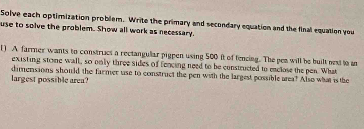 Solve each optimization problem. Write the primary and secondary equation and the final equation you 
use to solve the problem. Show all work as necessary. 
1) A farmer wants to construct a rectangular pigpen using 500 ft of fencing. The pen will be built next to an 
existing stone wall, so only three sides of fencing need to be constructed to enclose the pen. What 
dimensions should the farmer use to construct the pen with the largest possible area? Also what is the 
largest possible area?