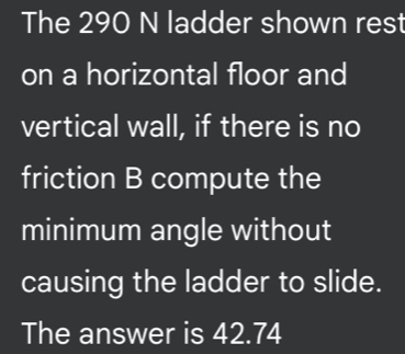 The 290 N ladder shown rest 
on a horizontal floor and 
vertical wall, if there is no 
friction B compute the 
minimum angle without 
causing the ladder to slide. 
The answer is 42.74