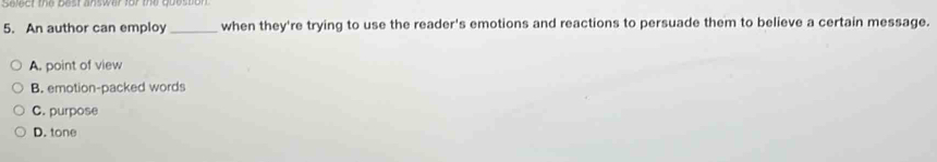 An author can employ _when they're trying to use the reader's emotions and reactions to persuade them to believe a certain message.
A. point of view
B. emotion-packed words
C. purpose
D. tone