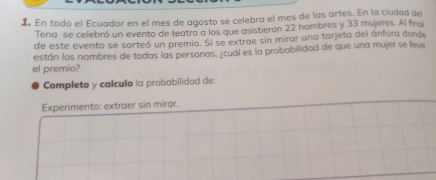 En todo el Ecuador en el mes de agosto se celebra el mes de las artes. En la ciudad del 
Tena se celebró un evento de teatro a los que asistieron 22 hombres y 33 mujeres. Al final 
de este evento se sorteó un premio. Si se extrae sin mirar una tarjeta del ánfora donde 
están los nombres de todas las personas, ¿cuál es la probabilidad de que una mujer se lleve 
el premio? 
Completo y calculo la probabilidad de: 
Experimento: extraer sin mirar.