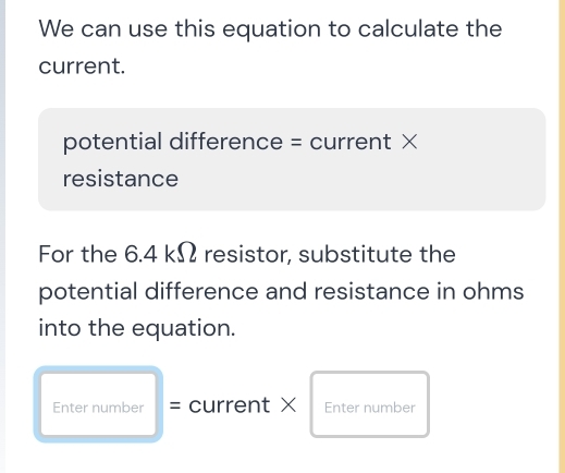 We can use this equation to calculate the 
current. 
potential difference = current × 
resistance 
For the 6.4 kΩ resistor, substitute the 
potential difference and resistance in ohms
into the equation. 
Enter number = current × Enter number