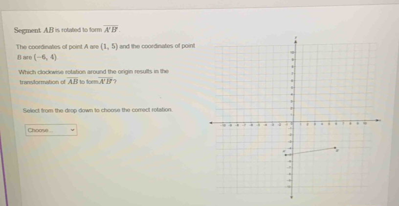 Segment AB is rotated to form overline A'B'. 
The coordinates of point A are (1,5) and the coordinates of point
B are (-6,4). 
Which clockwise rotation around the origin results in the 
transformation of overline AB to form overline A'B'
Select from the drop down to choose the correct rotation. 
Choose...