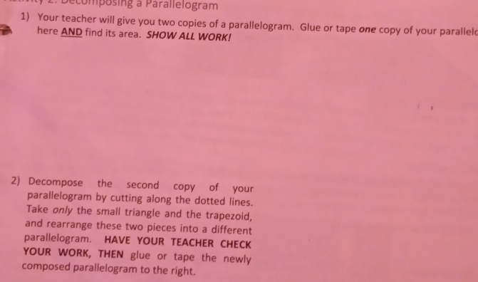 Decomposing a Parallelogram 
1) Your teacher will give you two copies of a parallelogram. Glue or tape one copy of your parallel 
here AND find its area. SHOW ALL WORK! 
2) Decompose the second copy of your 
parallelogram by cutting along the dotted lines. 
Take only the small triangle and the trapezoid, 
and rearrange these two pieces into a different 
parallelogram. HAVE YOUR TEACHER CHECK 
YOUR WORK, THEN glue or tape the newly 
composed parallelogram to the right.