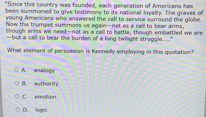 “Since this country was founded, each generation of Americans has
been summoned to give testimony to its national loyalty. The graves of
young Americans who answered the call to service surround the globe.
Now the trumpet summons us again—not as a call to bear arms,
though arms we need—not as a call to battle, though embattled we are
—but a call to bear the burden of a long twilight struggle....”
What element of persuasion is Kennedy employing in this quotation?
A. analogy
B. authority
C. emotion
D. logic